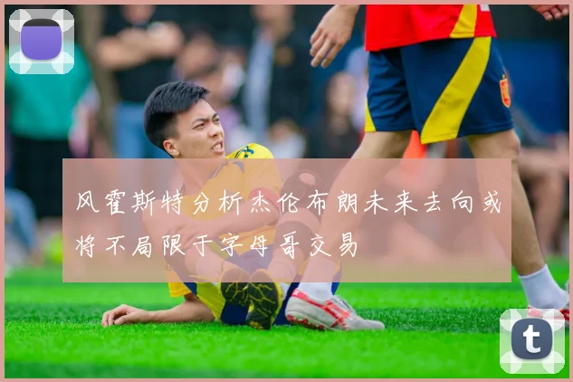 风霍斯特分析杰伦布朗未来去向或将不局限于字母哥交易