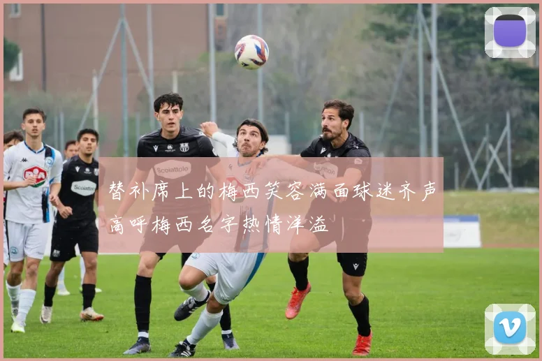 替补席上的梅西笑容满面球迷齐声高呼梅西名字热情洋溢