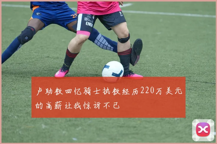 卢助教回忆骑士执教经历220万美元的高薪让我惊讶不已