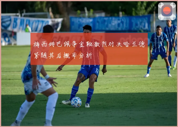梅西姆巴佩争金靴激烈对决哈兰德紧随其后概率分析