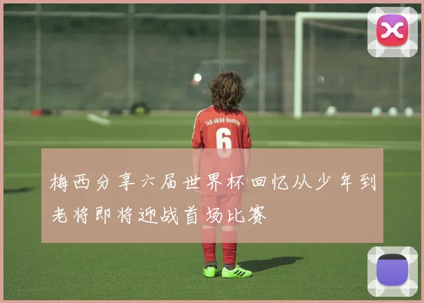 梅西分享六届世界杯回忆从少年到老将即将迎战首场比赛
