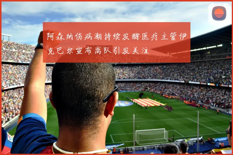 阿森纳伤病潮持续发酵医疗主管伊克巴尔宣布离队引发关注