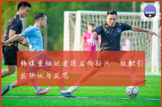 韩媒重组记者团后向孙兴慜致歉引发热议与反思