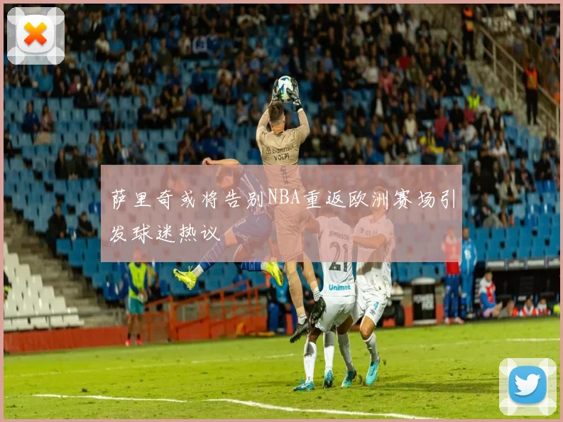 萨里奇或将告别NBA重返欧洲赛场引发球迷热议
