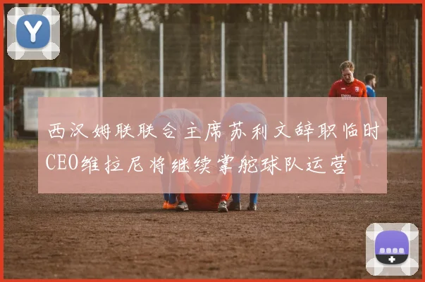 西汉姆联联合主席苏利文辞职临时CEO维拉尼将继续掌舵球队运营