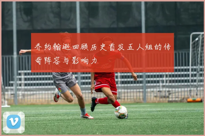 乔约翰逊回顾历史首发五人组的传奇阵容与影响力