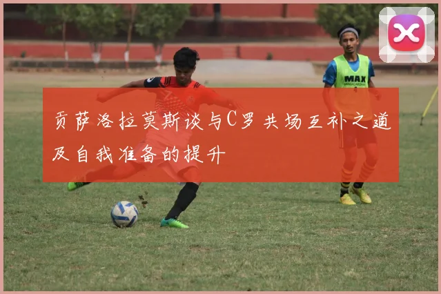 贡萨洛拉莫斯谈与C罗共场互补之道及自我准备的提升