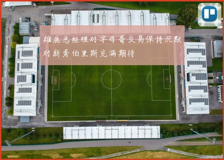 雄鹿总经理对字母哥交易保持沉默对新秀伯里斯充满期待