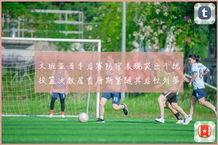 文班亚马季后赛防守表现突出干扰投篮次数居首唐斯紧随其后位列第五