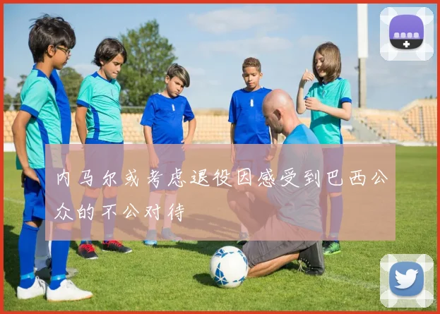 内马尔或考虑退役因感受到巴西公众的不公对待