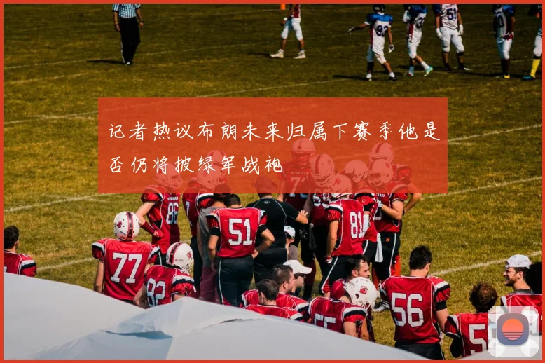 记者热议布朗未来归属下赛季他是否仍将披绿军战袍